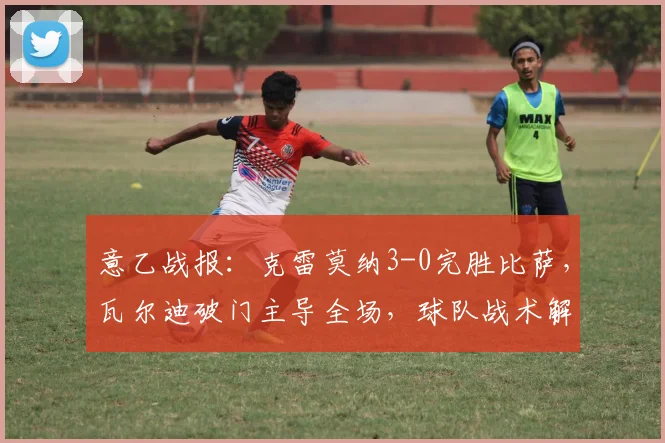 意乙战报：克雷莫纳3-0完胜比萨，瓦尔迪破门主导全场，球队战术解析
