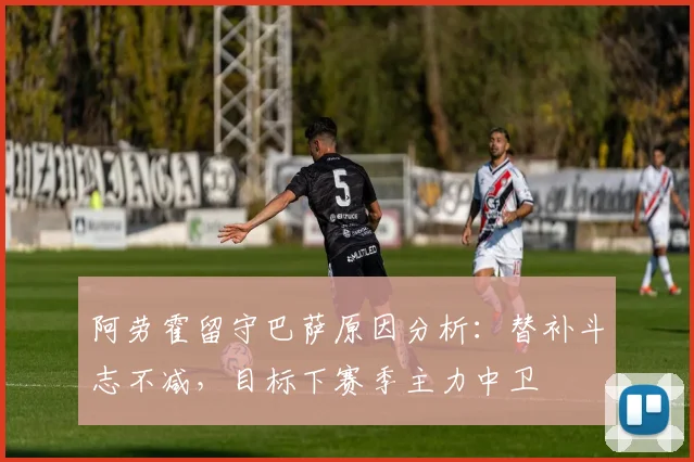 阿劳霍留守巴萨原因分析：替补斗志不减，目标下赛季主力中卫