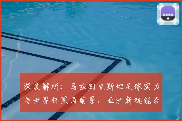 深度解析：乌兹别克斯坦足球实力与世界杯黑马前景，亚洲新锐能否闯入16强？